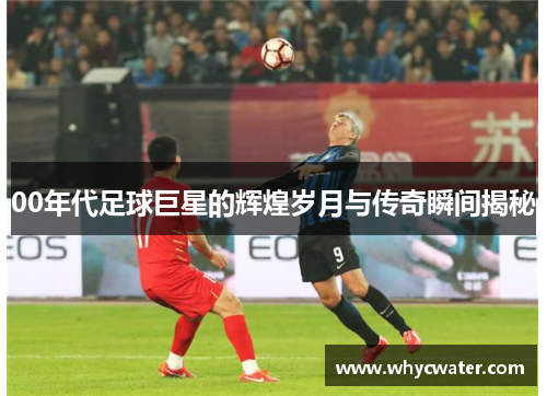 00年代足球巨星的辉煌岁月与传奇瞬间揭秘