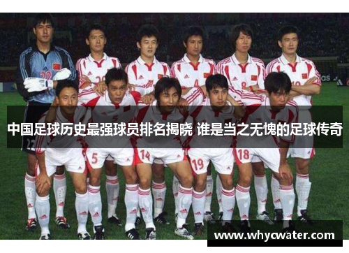 中国足球历史最强球员排名揭晓 谁是当之无愧的足球传奇