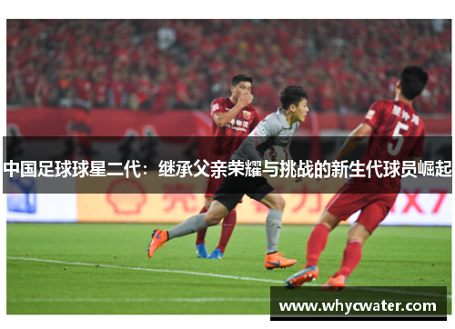 中国足球球星二代：继承父亲荣耀与挑战的新生代球员崛起
