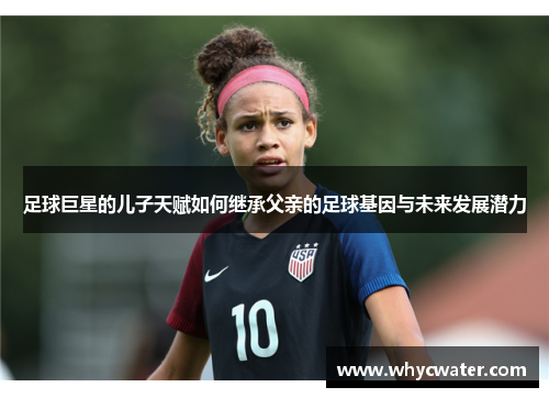 足球巨星的儿子天赋如何继承父亲的足球基因与未来发展潜力