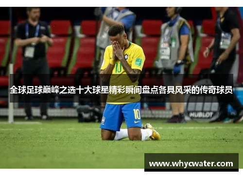全球足球巅峰之选十大球星精彩瞬间盘点各具风采的传奇球员